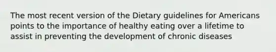 The most recent version of the Dietary guidelines for Americans points to the importance of healthy eating over a lifetime to assist in preventing the development of chronic diseases