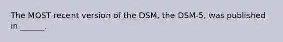 The MOST recent version of the DSM, the DSM-5, was published in ______.