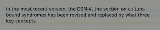 In the most recent version, the DSM-V, the section on culture-bound syndromes has been revised and replaced by what three key concepts