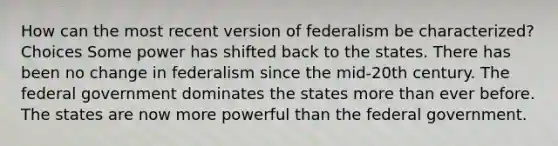 How can the most recent version of federalism be characterized? Choices Some power has shifted back to the states. There has been no change in federalism since the mid-20th century. The federal government dominates the states <a href='https://www.questionai.com/knowledge/keWHlEPx42-more-than' class='anchor-knowledge'>more than</a> ever before. The states are now more powerful than the federal government.