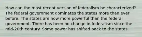 How can the most recent version of federalism be characterized? The federal government dominates the states more than ever before. The states are now more powerful than the federal government. There has been no change in federalism since the mid-20th century. Some power has shifted back to the states.