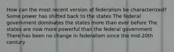 How can the most recent version of federalism be characterized? Some power has shifted back to the states The federal government dominates the states more than ever before The states are now more powerful than the federal government There has been no change in federalism since the mid-20th century