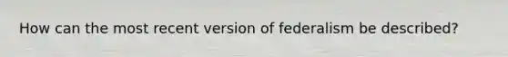 How can the most recent version of federalism be described?