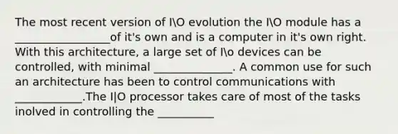 The most recent version of IO evolution the IO module has a _________________of it's own and is a computer in it's own right. With this architecture, a large set of Io devices can be controlled, with minimal ______________. A common use for such an architecture has been to control communications with ____________.The I|O processor takes care of most of the tasks inolved in controlling the __________