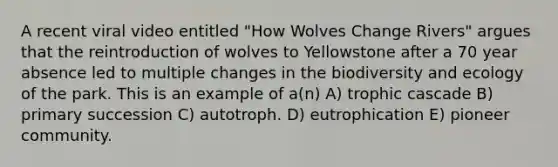 A recent viral video entitled "How Wolves Change Rivers" argues that the reintroduction of wolves to Yellowstone after a 70 year absence led to multiple changes in the biodiversity and ecology of the park. This is an example of a(n) A) trophic cascade B) primary succession C) autotroph. D) eutrophication E) pioneer community.