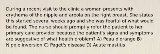 During a recent visit to the clinic a woman presents with erythema of the nipple and areola on the right breast. She states this started several weeks ago and she was fearful of what would be found. The nurse should promptly refer the patient to her primary care provider because the patient's signs and symptoms are suggestive of what health problem? A) Peau d'orange B) Nipple inversion C) Paget's disease D) Acute mastitis