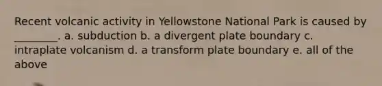 Recent volcanic activity in Yellowstone National Park is caused by ________. a. subduction b. a divergent plate boundary c. intraplate volcanism d. a transform plate boundary e. all of the above