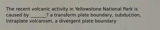 The recent volcanic activity in Yellowstone National Park is caused by _______? a transform plate boundary, subduction, intraplate volcanism, a divergent plate boundary