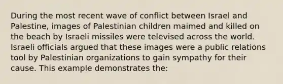 During the most recent wave of conflict between Israel and Palestine, images of Palestinian children maimed and killed on the beach by Israeli missiles were televised across the world. Israeli officials argued that these images were a public relations tool by Palestinian organizations to gain sympathy for their cause. This example demonstrates the: