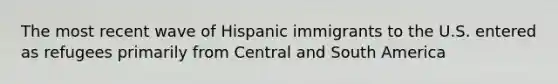 The most recent wave of Hispanic immigrants to the U.S. entered as refugees primarily from Central and South America