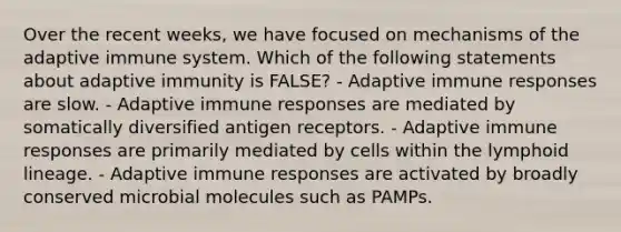 Over the recent weeks, we have focused on mechanisms of the adaptive immune system. Which of the following statements about adaptive immunity is FALSE? - Adaptive immune responses are slow. - Adaptive immune responses are mediated by somatically diversified antigen receptors. - Adaptive immune responses are primarily mediated by cells within the lymphoid lineage. - Adaptive immune responses are activated by broadly conserved microbial molecules such as PAMPs.