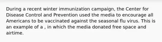 During a recent winter immunization campaign, the Center for Disease Control and Prevention used the media to encourage all Americans to be vaccinated against the seasonal flu virus. This is an example of a , in which the media donated free space and airtime.