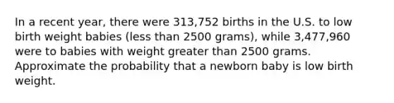 In a recent year, there were 313,752 births in the U.S. to low birth weight babies (less than 2500 grams), while 3,477,960 were to babies with weight greater than 2500 grams. Approximate the probability that a newborn baby is low birth weight.