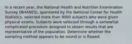 In a recent year, the National Health and Nutrition Examination Survey (NHANES), sponsored by the National Center for Health Statistics, selected more than 9000 subjects who were given physical exams. Subjects were selected through a somewhat complicated procedure designed to obtain results that are representative of the population. Determine whether the sampling method appears to be sound or is flawed.