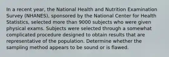 In a recent year, the National Health and Nutrition Examination Survey (NHANES), sponsored by the National Center for Health Statistics, selected more than 9000 subjects who were given physical exams. Subjects were selected through a somewhat complicated procedure designed to obtain results that are representative of the population. Determine whether the sampling method appears to be sound or is flawed.