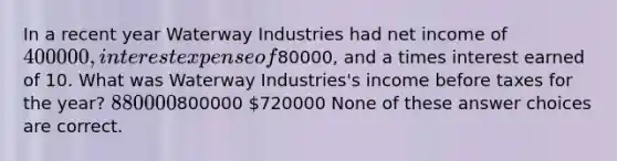 In a recent year Waterway Industries had net income of 400000, interest expense of80000, and a times interest earned of 10. What was Waterway Industries's income before taxes for the year? 880000800000 720000 None of these answer choices are correct.