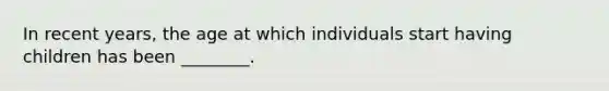 In recent years, the age at which individuals start having children has been ________.