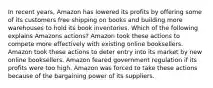 In recent years, Amazon has lowered its profits by offering some of its customers free shipping on books and building more warehouses to hold its book inventories. Which of the following explains Amazons actions? Amazon took these actions to compete more effectively with existing online booksellers. Amazon took these actions to deter entry into its market by new online booksellers. Amazon feared government regulation if its profits were too high. Amazon was forced to take these actions because of the bargaining power of its suppliers.