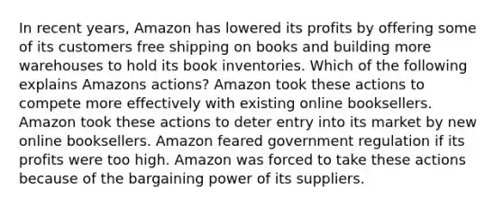 In recent years, Amazon has lowered its profits by offering some of its customers free shipping on books and building more warehouses to hold its book inventories. Which of the following explains Amazons actions? Amazon took these actions to compete more effectively with existing online booksellers. Amazon took these actions to deter entry into its market by new online booksellers. Amazon feared government regulation if its profits were too high. Amazon was forced to take these actions because of the bargaining power of its suppliers.