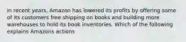 in recent years, Amazon has lowered its profits by offering some of its customers free shipping on books and building more warehouses to hold its book inventories. Which of the following explains Amazons actions