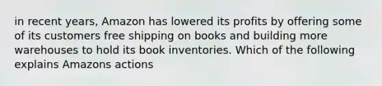 in recent years, Amazon has lowered its profits by offering some of its customers free shipping on books and building more warehouses to hold its book inventories. Which of the following explains Amazons actions