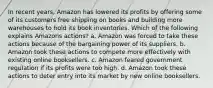 In recent years, Amazon has lowered its profits by offering some of its customers free shipping on books and building more warehouses to hold its book inventories. Which of the following explains Amazons actions? a. Amazon was forced to take these actions because of the bargaining power of its suppliers. b. Amazon took these actions to compete more effectively with existing online booksellers. c. Amazon feared government regulation if its profits were too high. d. Amazon took these actions to deter entry into its market by new online booksellers.