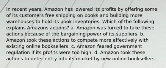 In recent years, Amazon has lowered its profits by offering some of its customers free shipping on books and building more warehouses to hold its book inventories. Which of the following explains Amazons actions? a. Amazon was forced to take these actions because of the bargaining power of its suppliers. b. Amazon took these actions to compete more effectively with existing online booksellers. c. Amazon feared government regulation if its profits were too high. d. Amazon took these actions to deter entry into its market by new online booksellers.