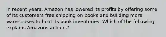 In recent years, Amazon has lowered its profits by offering some of its customers free shipping on books and building more warehouses to hold its book inventories. Which of the following explains Amazons actions?