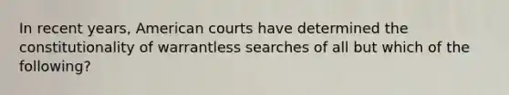 In recent years, American courts have determined the constitutionality of warrantless searches of all but which of the following?