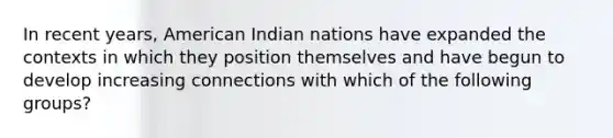 In recent years, American Indian nations have expanded the contexts in which they position themselves and have begun to develop increasing connections with which of the following groups?