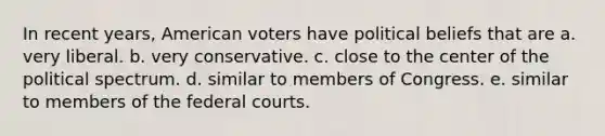 In recent years, American voters have political beliefs that are a. very liberal. b. very conservative. c. close to the center of the political spectrum. d. similar to members of Congress. e. similar to members of the federal courts.