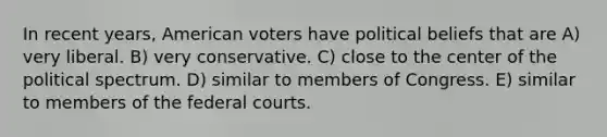 In recent years, American voters have political beliefs that are A) very liberal. B) very conservative. C) close to the center of the political spectrum. D) similar to members of Congress. E) similar to members of the federal courts.