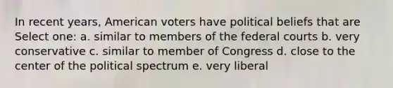 In recent years, American voters have political beliefs that are Select one: a. similar to members of the federal courts b. very conservative c. similar to member of Congress d. close to the center of the political spectrum e. very liberal