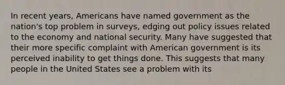 In recent years, Americans have named government as the nation's top problem in surveys, edging out policy issues related to the economy and national security. Many have suggested that their more specific complaint with American government is its perceived inability to get things done. This suggests that many people in the United States see a problem with its