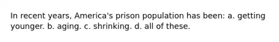 In recent years, America's prison population has been: a. getting younger. b. aging. c. shrinking. d. all of these.