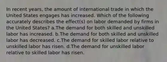 In recent years, the amount of international trade in which the United States engages has increased. Which of the following accurately describes the effect(s) on labor demanded by firms in the United States? a.The demand for both skilled and unskilled labor has increased. b.The demand for both skilled and unskilled labor has decreased. c.The demand for skilled labor relative to unskilled labor has risen. d.The demand for unskilled labor relative to skilled labor has risen.