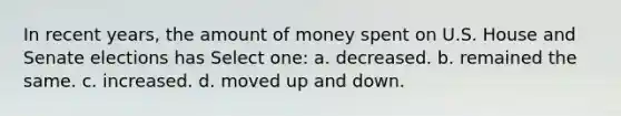 In recent years, the amount of money spent on U.S. House and Senate elections has Select one: a. decreased. b. remained the same. c. increased. d. moved up and down.