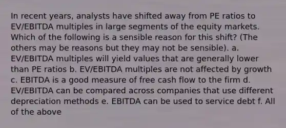 In recent years, analysts have shifted away from PE ratios to EV/EBITDA multiples in large segments of the equity markets. Which of the following is a sensible reason for this shift? (The others may be reasons but they may not be sensible). a. EV/EBITDA multiples will yield values that are generally lower than PE ratios b. EV/EBITDA multiples are not affected by growth c. EBITDA is a good measure of free cash flow to the firm d. EV/EBITDA can be compared across companies that use different depreciation methods e. EBITDA can be used to service debt f. All of the above