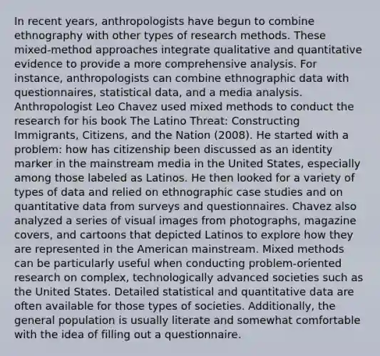 In recent years, anthropologists have begun to combine ethnography with other types of research methods. These mixed-method approaches integrate qualitative and quantitative evidence to provide a more comprehensive analysis. For instance, anthropologists can combine ethnographic data with questionnaires, statistical data, and a media analysis. Anthropologist Leo Chavez used mixed methods to conduct the research for his book The Latino Threat: Constructing Immigrants, Citizens, and the Nation (2008). He started with a problem: how has citizenship been discussed as an identity marker in the mainstream media in the United States, especially among those labeled as Latinos. He then looked for a variety of types of data and relied on ethnographic case studies and on quantitative data from surveys and questionnaires. Chavez also analyzed a series of visual images from photographs, magazine covers, and cartoons that depicted Latinos to explore how they are represented in the American mainstream. Mixed methods can be particularly useful when conducting problem-oriented research on complex, technologically advanced societies such as the United States. Detailed statistical and quantitative data are often available for those types of societies. Additionally, the general population is usually literate and somewhat comfortable with the idea of filling out a questionnaire.