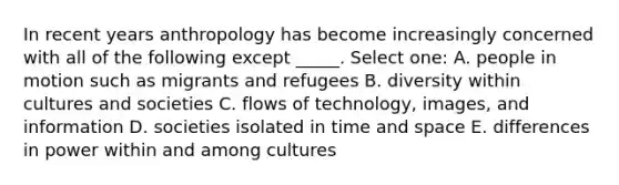 In recent years anthropology has become increasingly concerned with all of the following except _____. Select one: A. people in motion such as migrants and refugees B. diversity within cultures and societies C. flows of technology, images, and information D. societies isolated in time and space E. differences in power within and among cultures