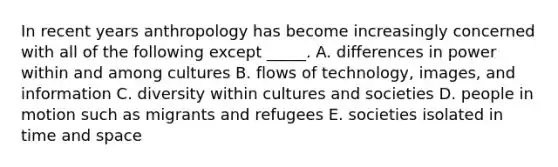 In recent years anthropology has become increasingly concerned with all of the following except _____. A. differences in power within and among cultures B. flows of technology, images, and information C. diversity within cultures and societies D. people in motion such as migrants and refugees E. societies isolated in time and space