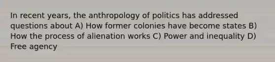 In recent years, the anthropology of politics has addressed questions about A) How former colonies have become states B) How the process of alienation works C) Power and inequality D) Free agency