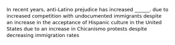 In recent years, anti-Latino prejudice has increased ______. due to increased competition with undocumented immigrants despite an increase in the acceptance of Hispanic culture in the United States due to an increase in Chicanismo protests despite decreasing immigration rates