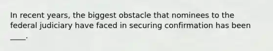 In recent years, the biggest obstacle that nominees to the federal judiciary have faced in securing confirmation has been ____.