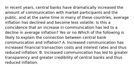 In recent​ years, central banks have dramatically increased the amount of communication with market participants and the​ public, and at the same time in many of these​ countries, average inflation has declined and become less volatile. Is this a coincidence that an increase in communication has led to a decline in average​ inflation? Yes or no Which of the following is likely to explain the connection between central bank communication and​ inflation? A. Increased communication has increased financial transaction costs and interest rates and thus reduced inflation. B. Increased communication has led to greater transparency and greater credibility of central banks and thus reduced inflation.