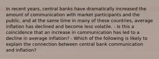 In recent​ years, central banks have dramatically increased the amount of communication with market participants and the​ public, and at the same time in many of these​ countries, average inflation has declined and become less volatile. - Is this a coincidence that an increase in communication has led to a decline in average​ inflation? - Which of the following is likely to explain the connection between central bank communication and​ inflation?