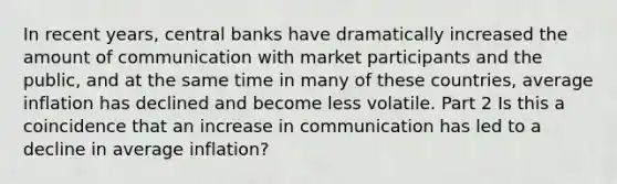 In recent​ years, central banks have dramatically increased the amount of communication with market participants and the​ public, and at the same time in many of these​ countries, average inflation has declined and become less volatile. Part 2 Is this a coincidence that an increase in communication has led to a decline in average​ inflation?