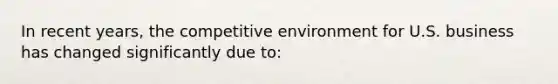 In recent years, the competitive environment for U.S. business has changed significantly due to: