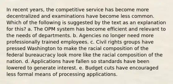 In recent years, the competitive service has become more decentralized and examinations have become less common. Which of the following is suggested by the text as an explanation for this? a. The OPM system has become efficient and relevant to the needs of departments. b. Agencies no longer need more professionally trained employees. c. Civil rights groups have pressed Washington to make the racial composition of the federal bureaucracy look more like the racial composition of the nation. d. Applications have fallen so standards have been lowered to generate interest. e. Budget cuts have encouraged less formal means of processing applications.