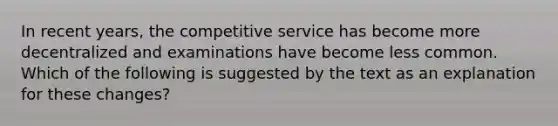 In recent years, the competitive service has become more decentralized and examinations have become less common. Which of the following is suggested by the text as an explanation for these changes?